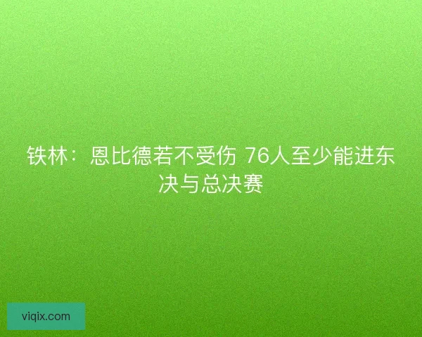 铁林：恩比德若不受伤 76人至少能进东决与总决赛
