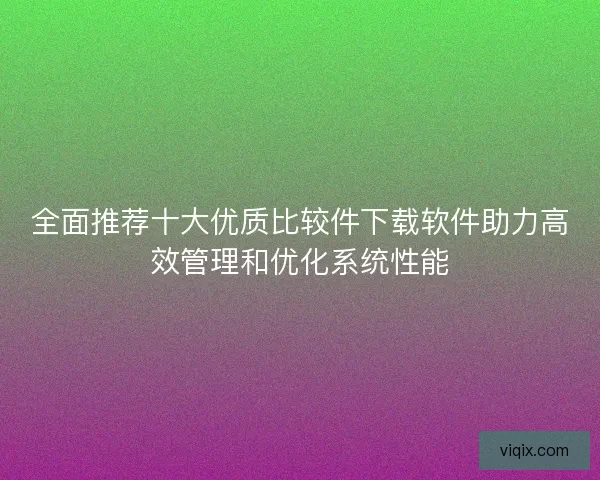 全面推荐十大优质比较件下载软件助力高效管理和优化系统性能