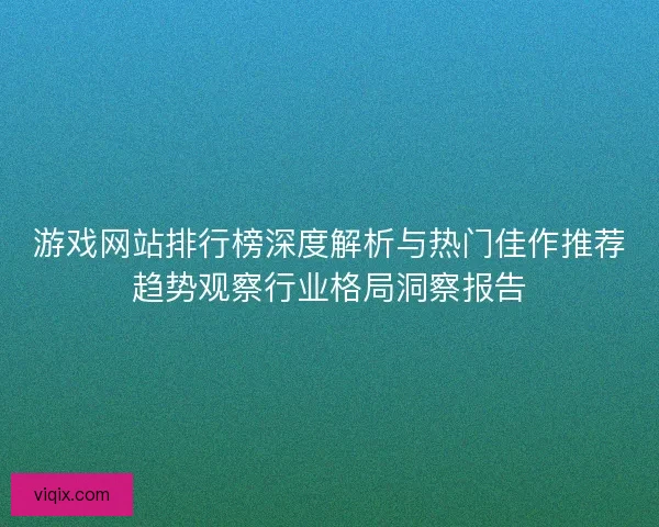 游戏网站排行榜深度解析与热门佳作推荐趋势观察行业格局洞察报告 游戏网站排行榜深度解析与热门佳作推荐趋势观察行业格局洞察报告