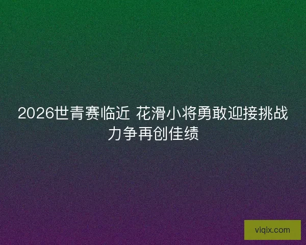 2026世青赛临近 花滑小将勇敢迎接挑战力争再创佳绩