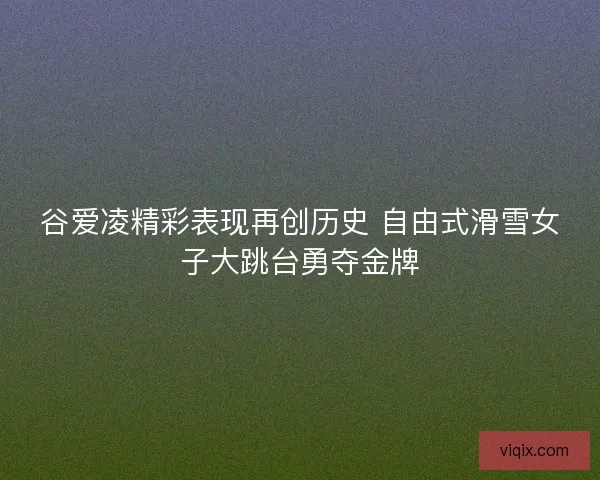 谷爱凌精彩表现再创历史 自由式滑雪女子大跳台勇夺金牌