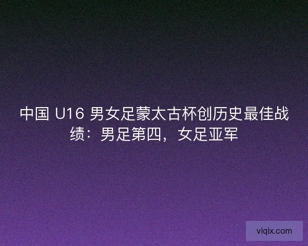 中国 U16 男女足蒙太古杯创历史最佳战绩：男足第四，女足亚军