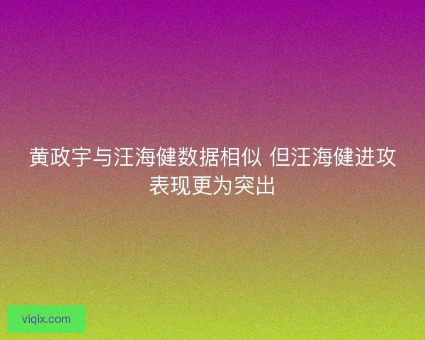 黄政宇与汪海健数据相似 但汪海健进攻表现更为突出