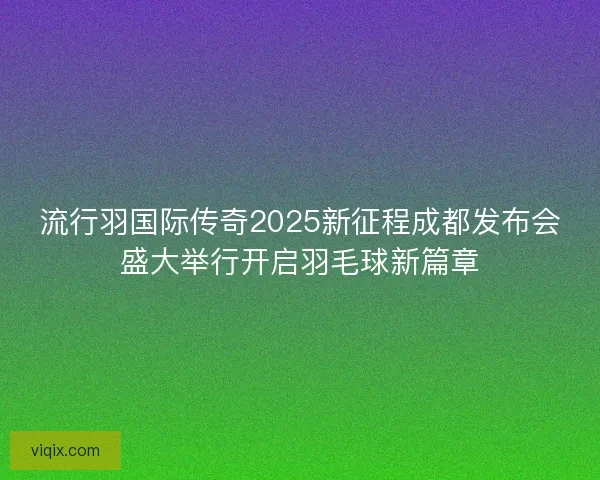 流行羽国际传奇2025新征程成都发布会盛大举行开启羽毛球新篇章