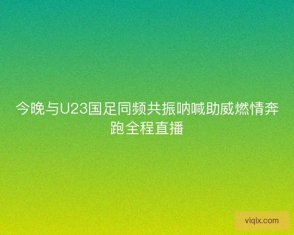 今晚与U23国足同频共振呐喊助威燃情奔跑全程直播