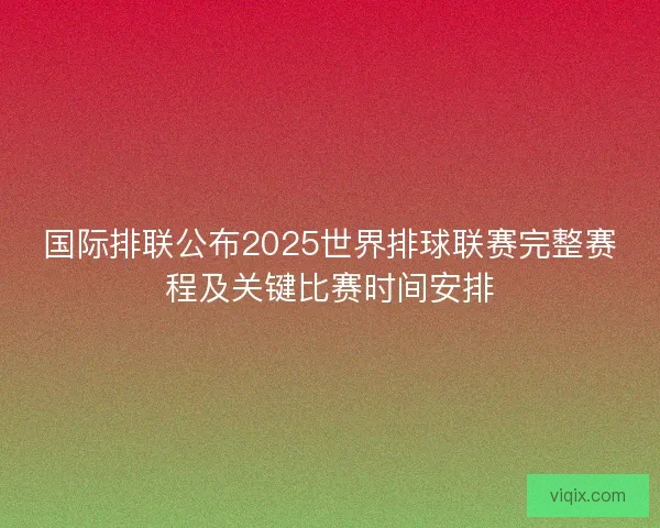 国际排联公布2025世界排球联赛完整赛程及关键比赛时间安排