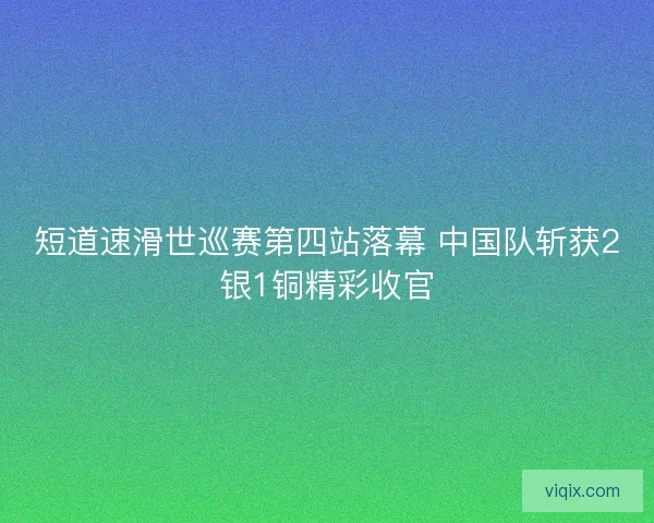 短道速滑世巡赛第四站落幕 中国队斩获2银1铜精彩收官