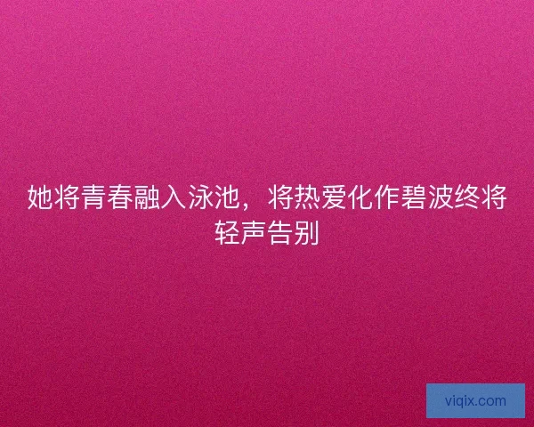 她将青春融入泳池,将热爱化作碧波终将轻声告别 她将青春融入泳池,将热爱化作碧波终将轻声告别