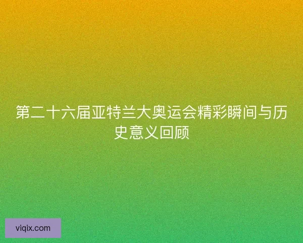 第二十六届亚特兰大奥运会精彩瞬间与历史意义回顾 第二十六届亚特兰大奥运会精彩瞬间与历史意义回顾