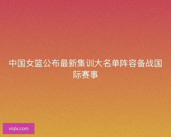 中国女篮公布最新集训大名单阵容备战国际赛事 中国女篮公布最新集训大名单阵容备战国际赛事