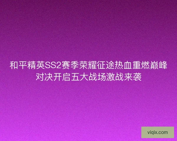 和平精英SS2赛季荣耀征途热血重燃巅峰对决开启五大战场激战来袭