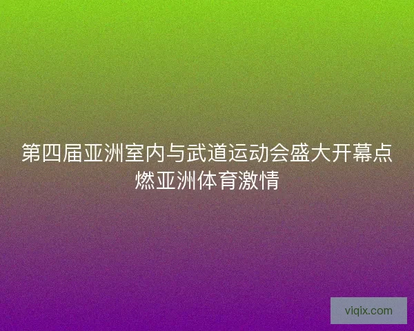 第四届亚洲室内与武道运动会盛大开幕点燃亚洲体育激情