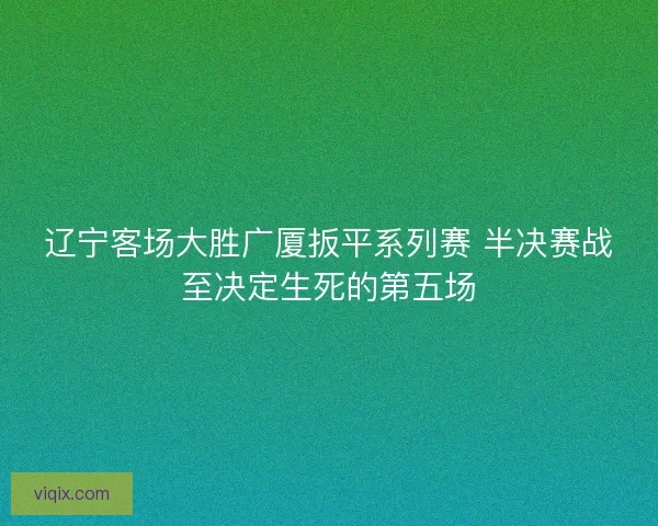 辽宁客场大胜广厦扳平系列赛 半决赛战至决定生死的第五场 辽宁客场大胜广厦扳平系列赛 半决赛战至决定生死的第五场