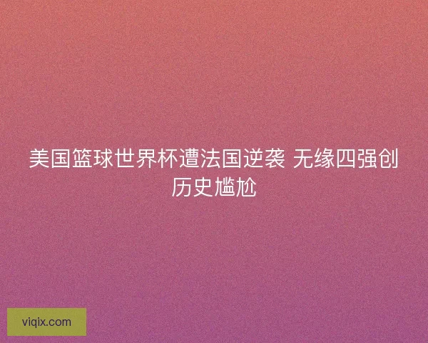 美国篮球世界杯遭法国逆袭 无缘四强创历史尴尬