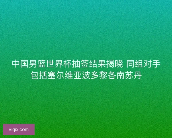 中国男篮世界杯抽签结果揭晓 同组对手包括塞尔维亚波多黎各南苏丹