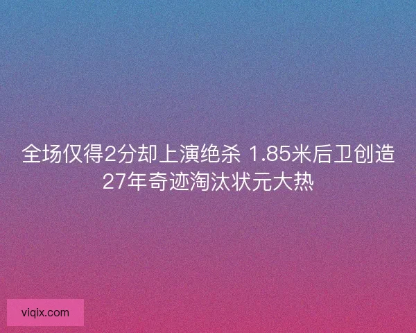全场仅得2分却上演绝杀 1.85米后卫创造27年奇迹淘汰状元大热