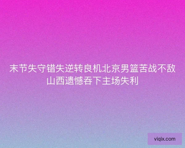 末节失守错失逆转良机北京男篮苦战不敌山西遗憾吞下主场失利 末节失守错失逆转良机北京男篮苦战不敌山西遗憾吞下主场失利