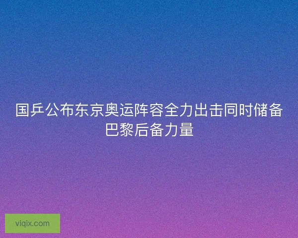 国乒公布东京奥运阵容全力出击同时储备巴黎后备力量 国乒公布东京奥运阵容全力出击同时储备巴黎后备力量