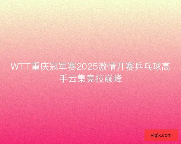 WTT重庆冠军赛2025激情开赛乒乓球高手云集竞技巅峰