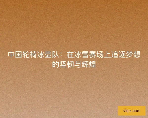 中国轮椅冰壶队:在冰雪赛场上追逐梦想的坚韧与辉煌 中国轮椅冰壶队:在冰雪赛场上追逐梦想的坚韧与辉煌