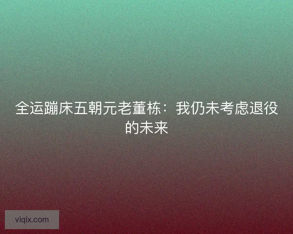 全运蹦床五朝元老董栋：我仍未考虑退役的未来