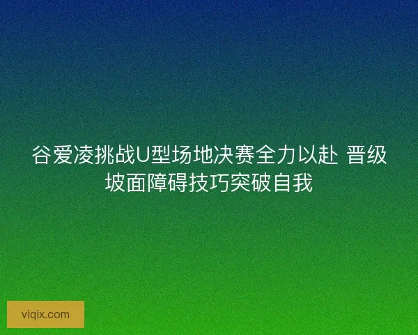 谷爱凌挑战U型场地决赛全力以赴 晋级坡面障碍技巧突破自我