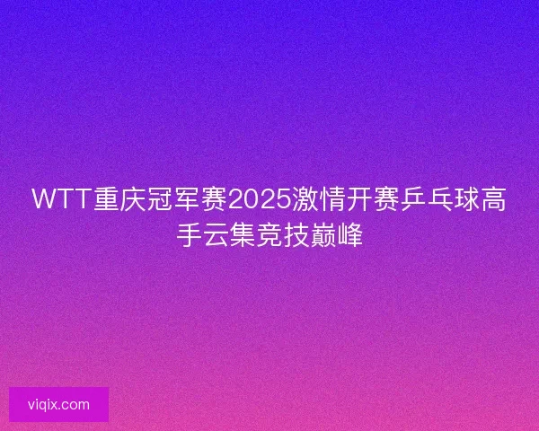 WTT重庆冠军赛2025激情开赛乒乓球高手云集竞技巅峰