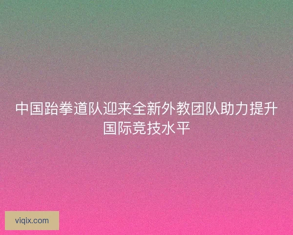 中国跆拳道队迎来全新外教团队助力提升国际竞技水平